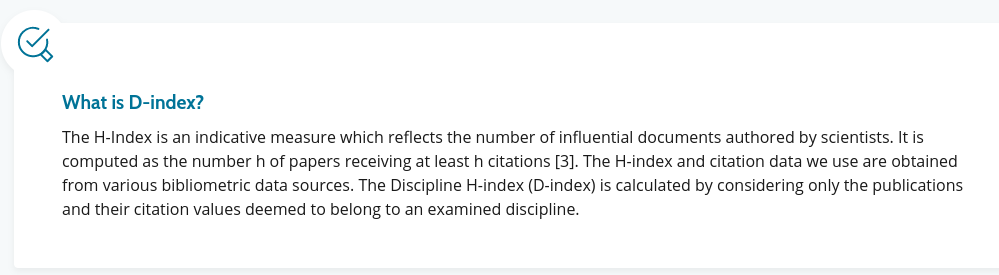 What is D-index?

The H-Index is an indicative measure which reflects the number of influential documents authored by scientists. It is computed as the number h of papers receiving at least h citations. The H-index and citation data we use are obtained from various bibliometric data sources. The Discipline H-index (D-index) is calculated by considering only the publications and their citation values deemed to belong to an examined discipline.